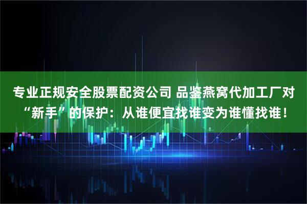 专业正规安全股票配资公司 品鉴燕窝代加工厂对“新手”的保护：从谁便宜找谁变为谁懂找谁！
