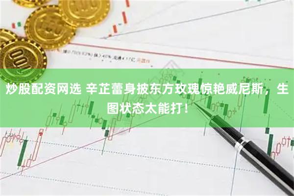 炒股配资网选 辛芷蕾身披东方玫瑰惊艳威尼斯，生图状态太能打！