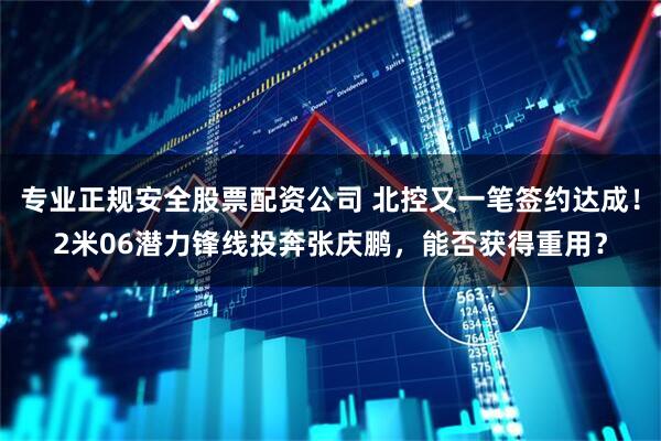 专业正规安全股票配资公司 北控又一笔签约达成！2米06潜力锋线投奔张庆鹏，能否获得重用？