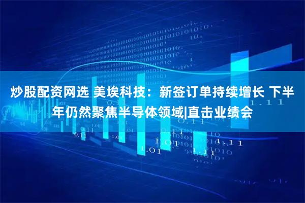 炒股配资网选 美埃科技：新签订单持续增长 下半年仍然聚焦半导体领域|直击业绩会