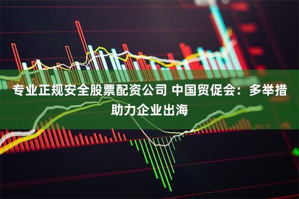 专业正规安全股票配资公司 中国贸促会：多举措助力企业出海