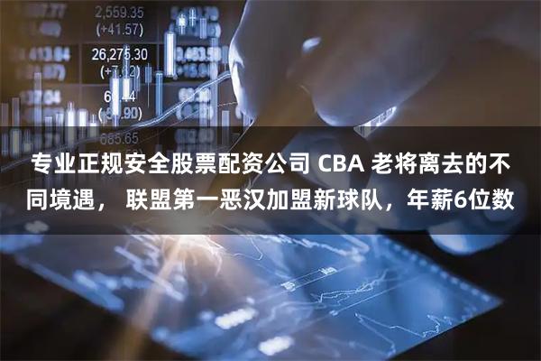 专业正规安全股票配资公司 CBA 老将离去的不同境遇， 联盟第一恶汉加盟新球队，年薪6位数
