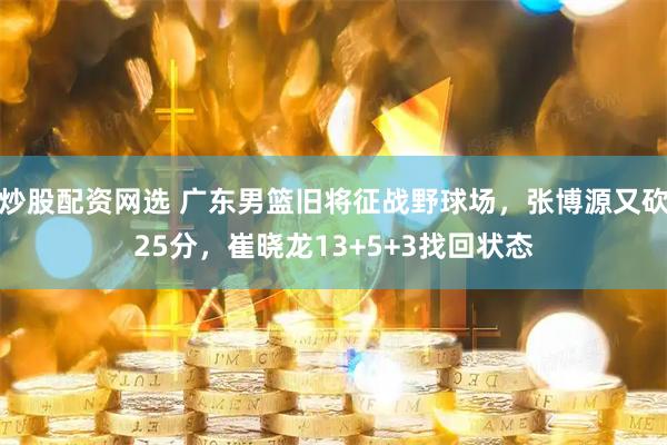 炒股配资网选 广东男篮旧将征战野球场，张博源又砍25分，崔晓龙13+5+3找回状态