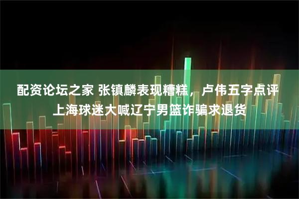 配资论坛之家 张镇麟表现糟糕，卢伟五字点评 上海球迷大喊辽宁男篮诈骗求退货