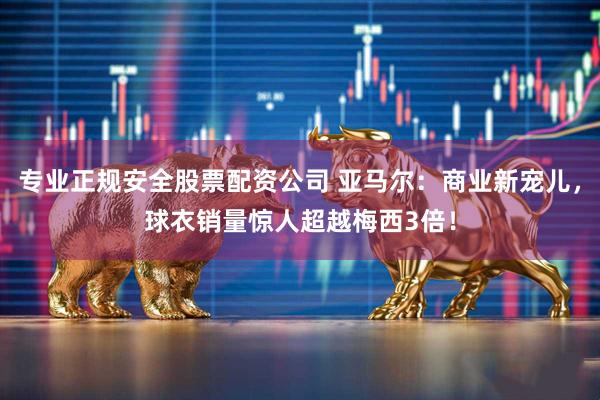 专业正规安全股票配资公司 亚马尔：商业新宠儿，球衣销量惊人超越梅西3倍！