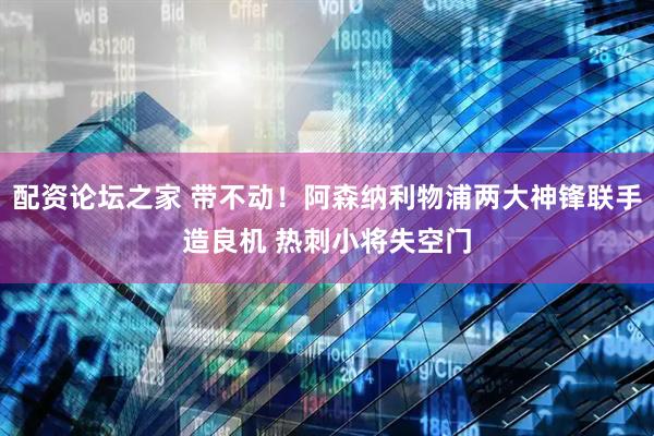 配资论坛之家 带不动！阿森纳利物浦两大神锋联手造良机 热刺小将失空门