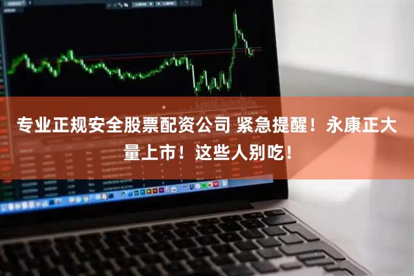 专业正规安全股票配资公司 紧急提醒！永康正大量上市！这些人别吃！