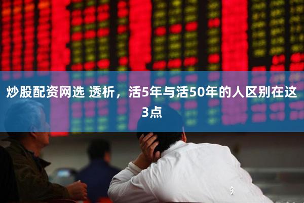 炒股配资网选 透析，活5年与活50年的人区别在这3点