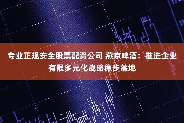 专业正规安全股票配资公司 燕京啤酒:推进企业有限多元化战略稳步落地