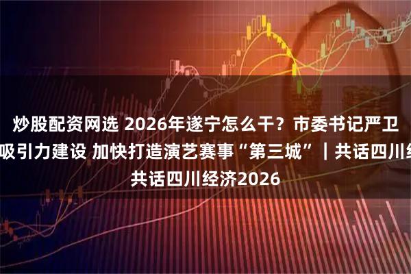 炒股配资网选 2026年遂宁怎么干？市委书记严卫东：重抓吸引力建设 加快打造演艺赛事“第三城”｜共话四川经济2026