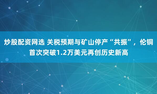 炒股配资网选 关税预期与矿山停产“共振”，伦铜首次突破1.2万美元再创历史新高