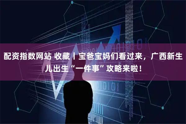 配资指数网站 收藏丨宝爸宝妈们看过来，广西新生儿出生“一件事”攻略来啦！