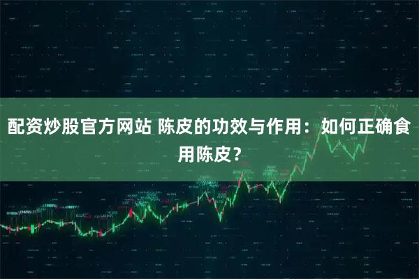 配资炒股官方网站 陈皮的功效与作用：如何正确食用陈皮？