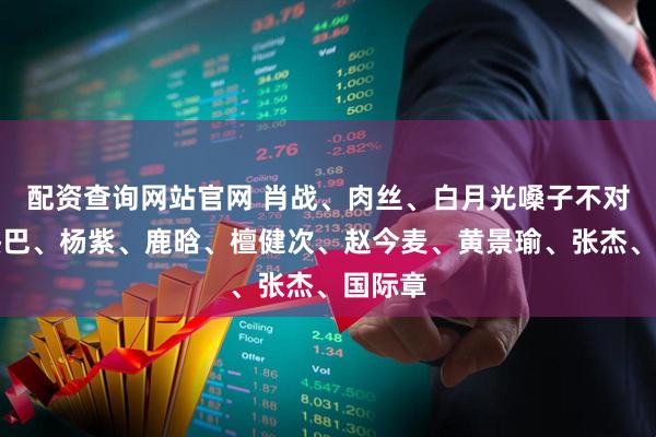配资查询网站官网 肖战、肉丝、白月光嗓子不对劲？热巴、杨紫、鹿晗、檀健次、赵今麦、黄景瑜、张杰、国际章