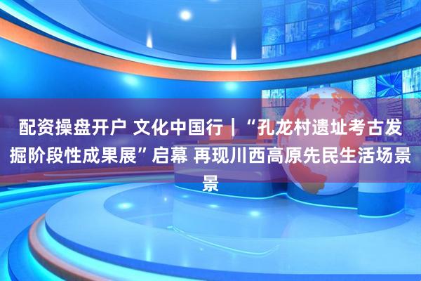 配资操盘开户 文化中国行｜“孔龙村遗址考古发掘阶段性成果展”启幕 再现川西高原先民生活场景