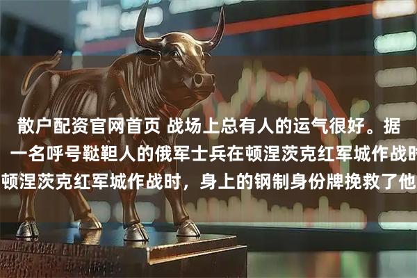 散户配资官网首页 战场上总有人的运气很好。据俄罗斯卫星通讯社报道，一名呼号鞑靼人的俄军士兵在顿涅茨克红军城作战时，身上的钢制身份牌挽救了他的命