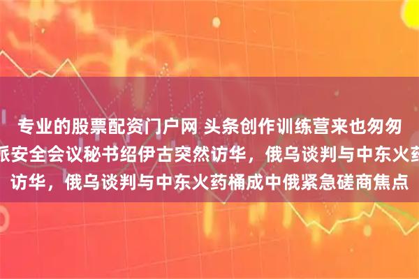 专业的股票配资门户网 头条创作训练营来也匆匆，去也匆匆，普京紧急派安全会议秘书绍伊古突然访华，俄乌谈判与中东火药桶成中俄紧急磋商焦点