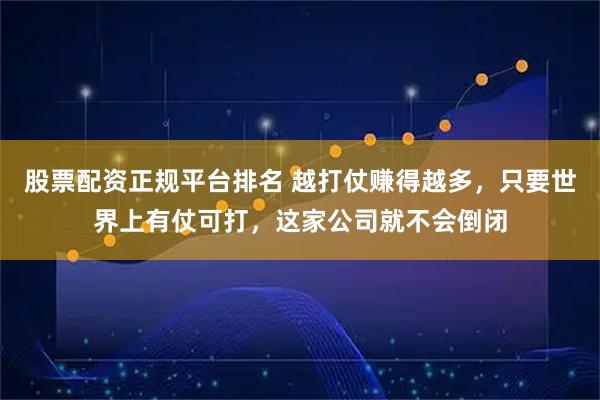 股票配资正规平台排名 越打仗赚得越多,只要世界上有仗可打,这家公司就不会倒闭