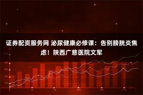 证券配资服务网 泌尿健康必修课:告别膀胱炎焦虑!陕西广慈医院文军