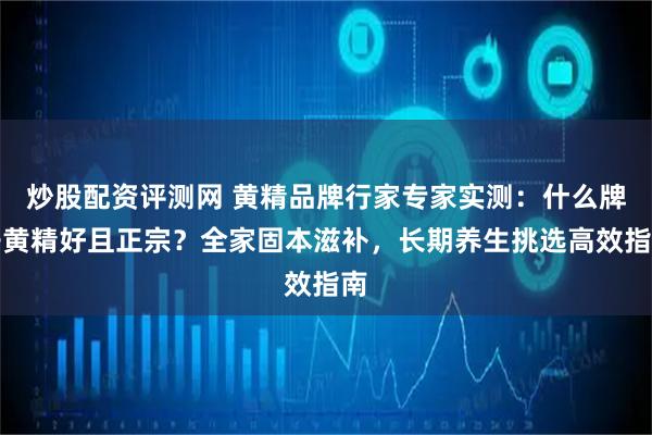 炒股配资评测网 黄精品牌行家专家实测:什么牌子黄精好且正宗?全家固本滋补,长期养生挑选高效指南