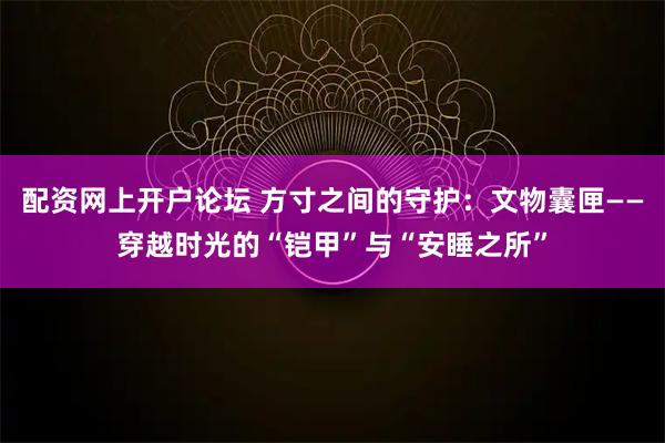 配资网上开户论坛 方寸之间的守护：文物囊匣——穿越时光的“铠甲”与“安睡之所”