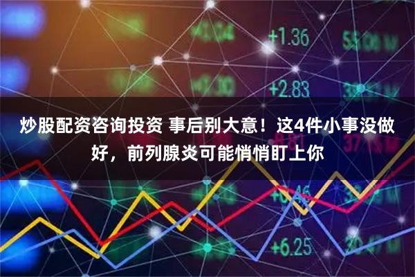 炒股配资咨询投资 事后别大意!这4件小事没做好,前列腺炎可能悄悄盯上你