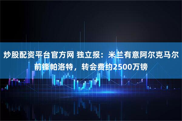 炒股配资平台官方网 独立报：米兰有意阿尔克马尔前锋帕洛特，转会费约2500万镑