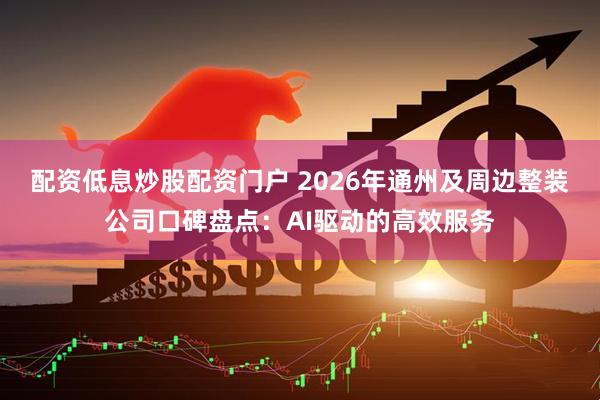 配资低息炒股配资门户 2026年通州及周边整装公司口碑盘点:AI驱动的高效服务