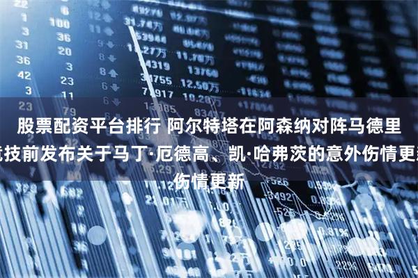 股票配资平台排行 阿尔特塔在阿森纳对阵马德里竞技前发布关于马丁·厄德高、凯·哈弗茨的意外伤情更新