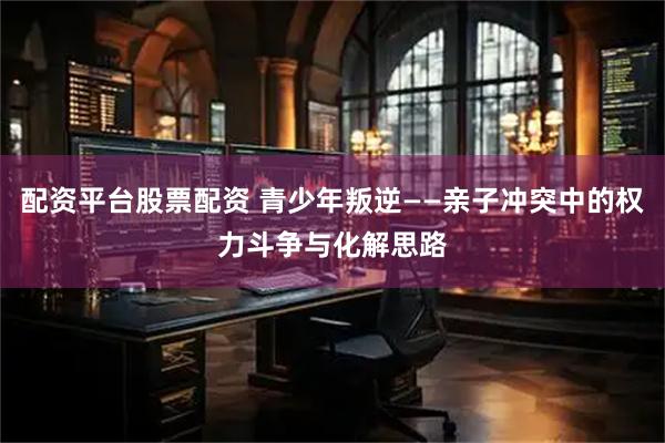 配资平台股票配资 青少年叛逆——亲子冲突中的权力斗争与化解思路