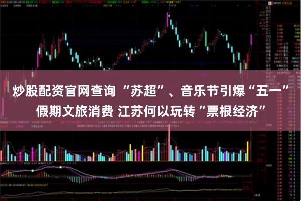 炒股配资官网查询 “苏超”、音乐节引爆“五一”假期文旅消费 江苏何以玩转“票根经济”