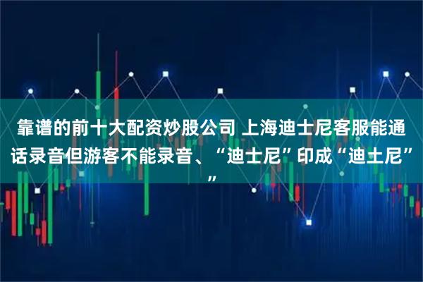 靠谱的前十大配资炒股公司 上海迪士尼客服能通话录音但游客不能录音、“迪士尼”印成“迪土尼”