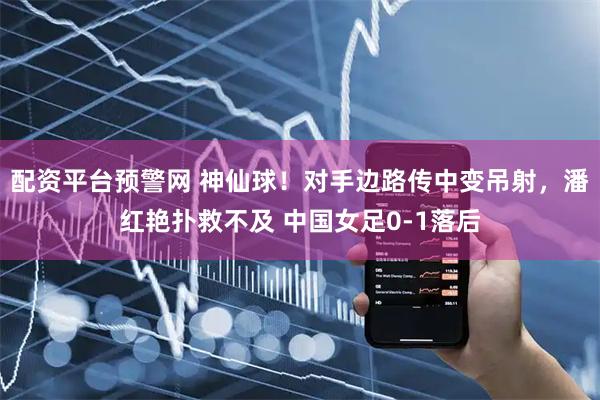 配资平台预警网 神仙球！对手边路传中变吊射，潘红艳扑救不及 中国女足0-1落后