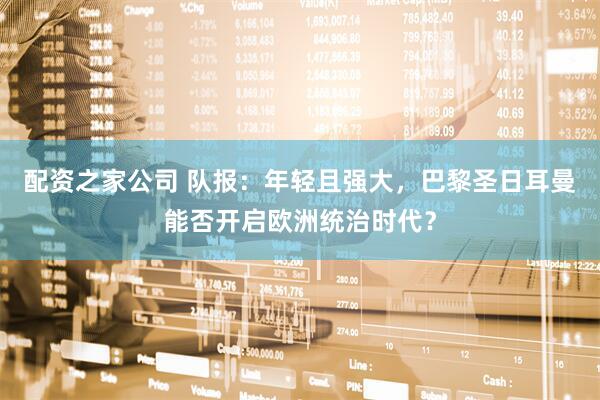 配资之家公司 队报：年轻且强大，巴黎圣日耳曼能否开启欧洲统治时代？