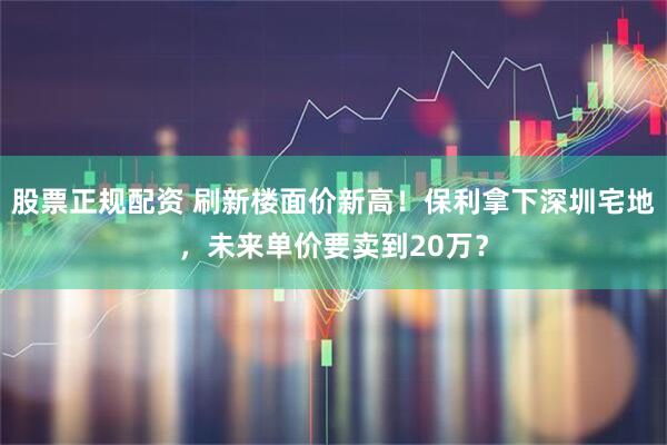 股票正规配资 刷新楼面价新高！保利拿下深圳宅地，未来单价要卖到20万？