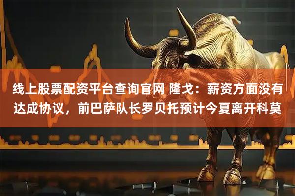 线上股票配资平台查询官网 隆戈：薪资方面没有达成协议，前巴萨队长罗贝托预计今夏离开科莫