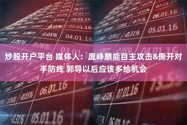炒股开户平台 媒体人：庞峥麟能自主攻击&撕开对手防线 郭导以后应该多给机会