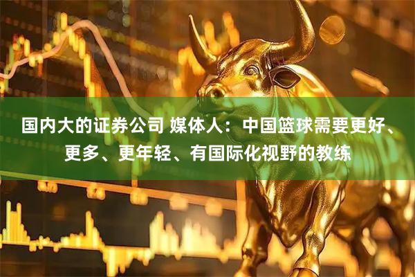 国内大的证券公司 媒体人：中国篮球需要更好、更多、更年轻、有国际化视野的教练