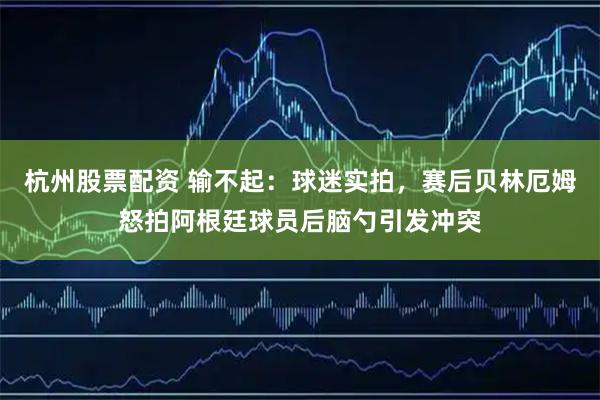 杭州股票配资 输不起：球迷实拍，赛后贝林厄姆怒拍阿根廷球员后脑勺引发冲突