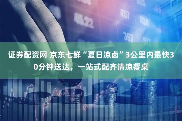证券配资网 京东七鲜“夏日凉卤”3公里内最快30分钟送达，一站式配齐清凉餐桌