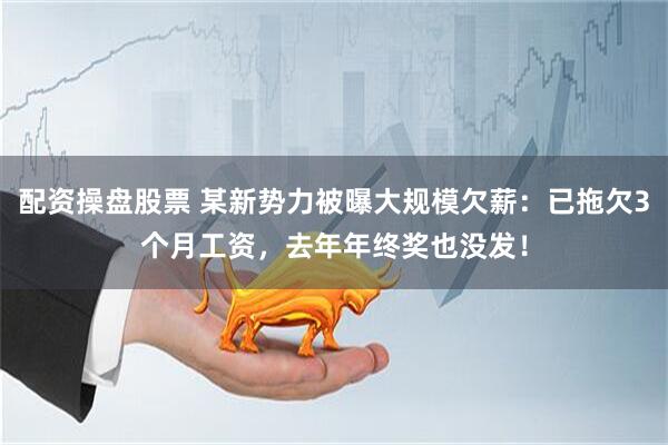 配资操盘股票 某新势力被曝大规模欠薪:已拖欠3个月工资,去年年终奖也没发!