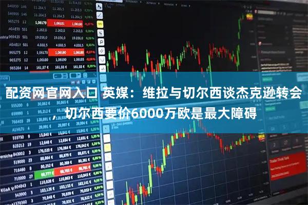 配资网官网入口 英媒：维拉与切尔西谈杰克逊转会，切尔西要价6000万欧是最大障碍