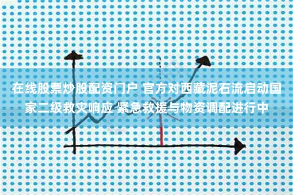 在线股票炒股配资门户 官方对西藏泥石流启动国家二级救灾响应 紧急救援与物资调配进行中